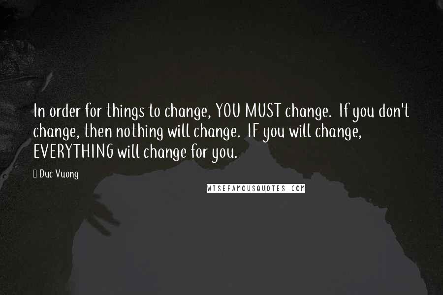 Duc Vuong Quotes: In order for things to change, YOU MUST change. If you don't change, then nothing will change. IF you will change, EVERYTHING will change for you.