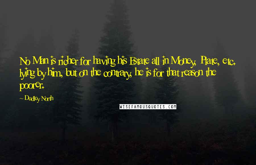 Dudley North Quotes: No Man is richer for having his Estate all in Money, Plate, etc. lying by him, but on the contrary, he is for that reason the poorer.