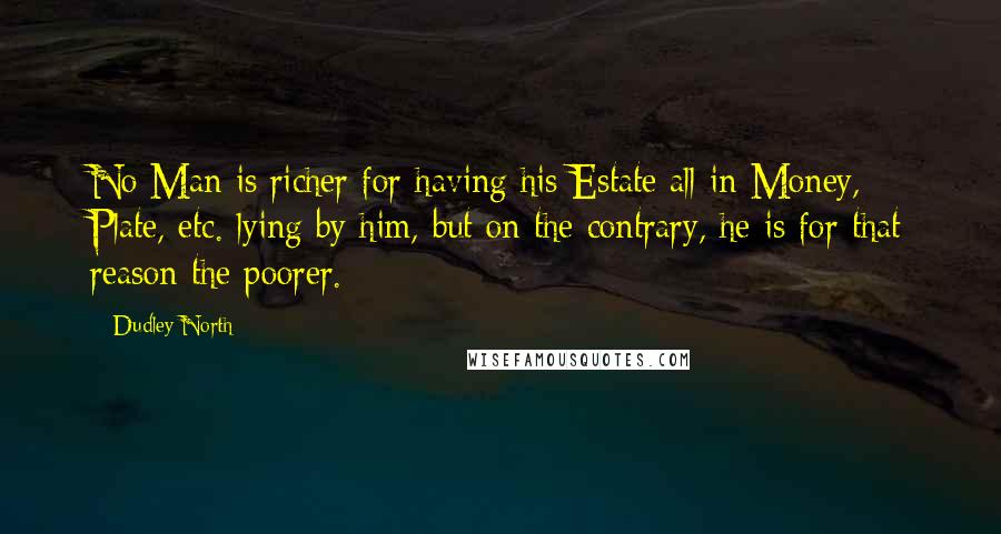 Dudley North Quotes: No Man is richer for having his Estate all in Money, Plate, etc. lying by him, but on the contrary, he is for that reason the poorer.