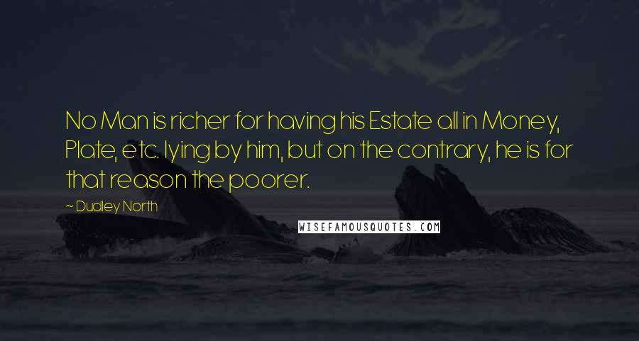 Dudley North Quotes: No Man is richer for having his Estate all in Money, Plate, etc. lying by him, but on the contrary, he is for that reason the poorer.