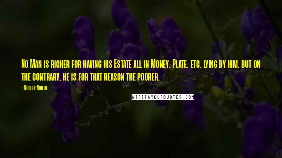 Dudley North Quotes: No Man is richer for having his Estate all in Money, Plate, etc. lying by him, but on the contrary, he is for that reason the poorer.