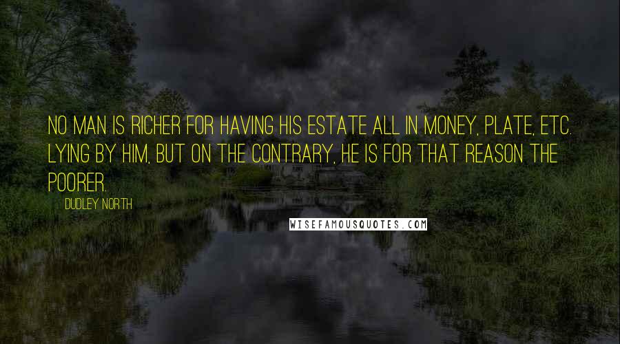 Dudley North Quotes: No Man is richer for having his Estate all in Money, Plate, etc. lying by him, but on the contrary, he is for that reason the poorer.