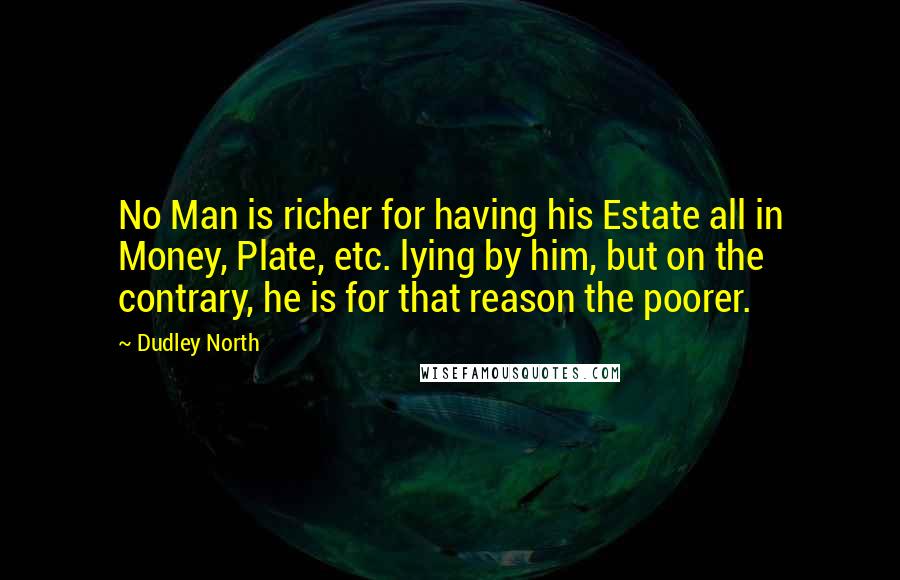 Dudley North Quotes: No Man is richer for having his Estate all in Money, Plate, etc. lying by him, but on the contrary, he is for that reason the poorer.