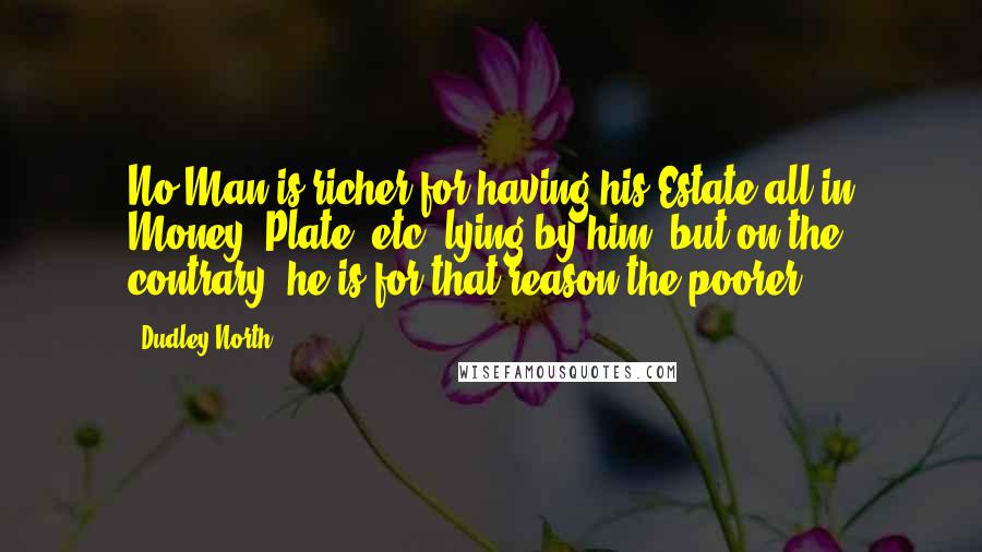 Dudley North Quotes: No Man is richer for having his Estate all in Money, Plate, etc. lying by him, but on the contrary, he is for that reason the poorer.