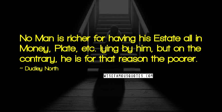 Dudley North Quotes: No Man is richer for having his Estate all in Money, Plate, etc. lying by him, but on the contrary, he is for that reason the poorer.