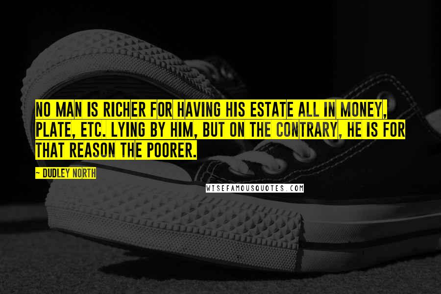 Dudley North Quotes: No Man is richer for having his Estate all in Money, Plate, etc. lying by him, but on the contrary, he is for that reason the poorer.