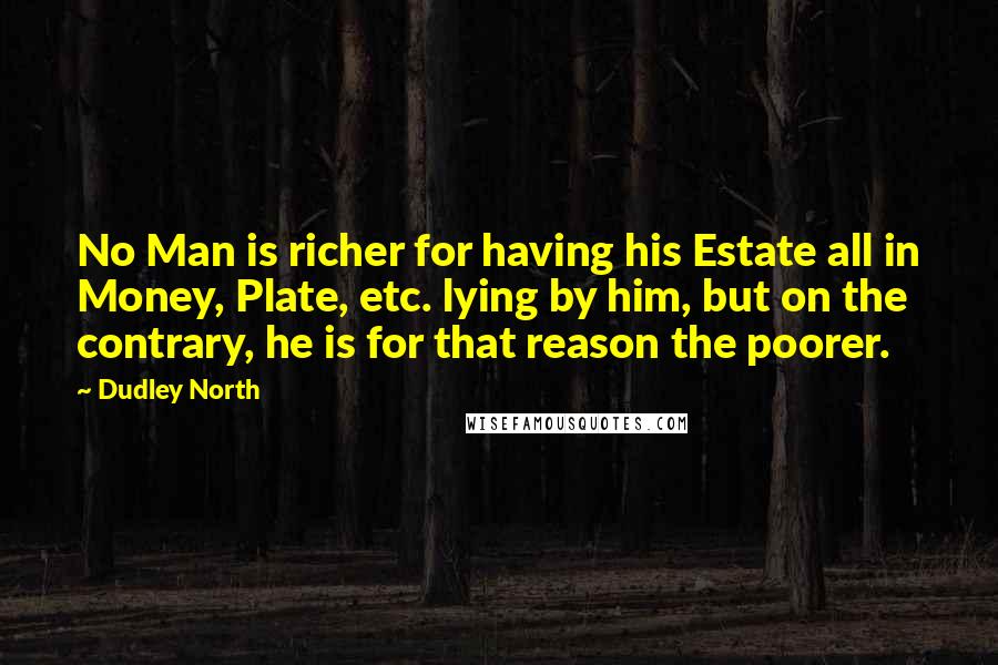 Dudley North Quotes: No Man is richer for having his Estate all in Money, Plate, etc. lying by him, but on the contrary, he is for that reason the poorer.
