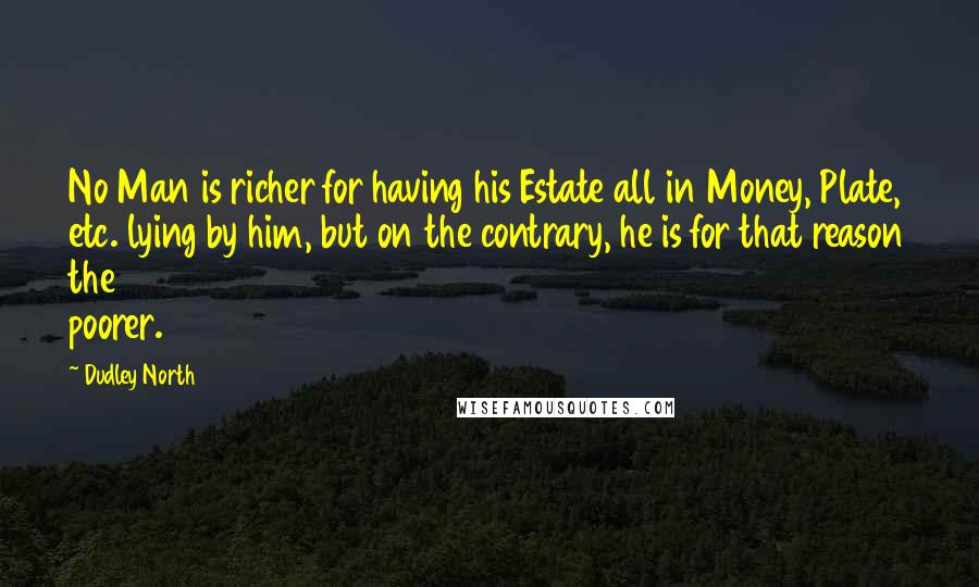 Dudley North Quotes: No Man is richer for having his Estate all in Money, Plate, etc. lying by him, but on the contrary, he is for that reason the poorer.