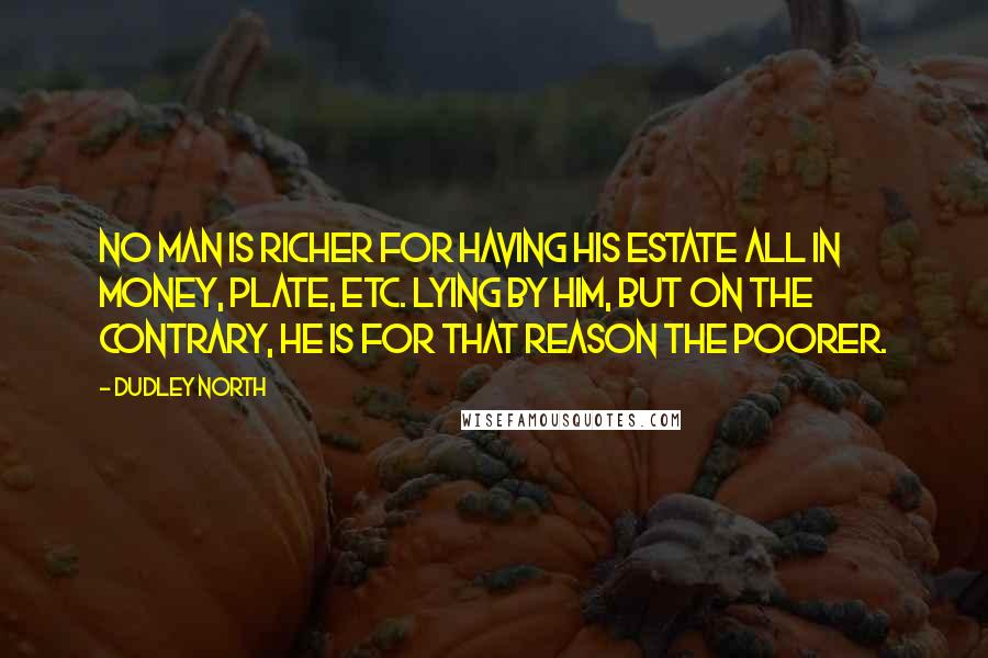 Dudley North Quotes: No Man is richer for having his Estate all in Money, Plate, etc. lying by him, but on the contrary, he is for that reason the poorer.