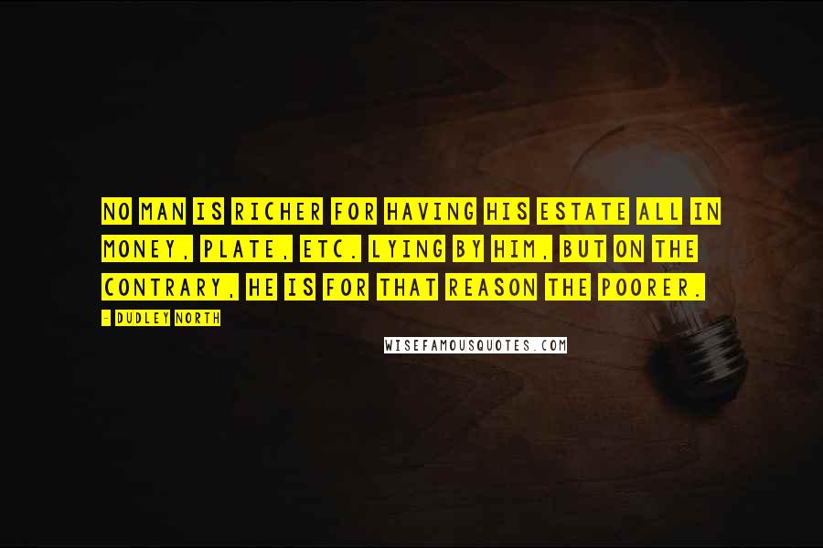 Dudley North Quotes: No Man is richer for having his Estate all in Money, Plate, etc. lying by him, but on the contrary, he is for that reason the poorer.