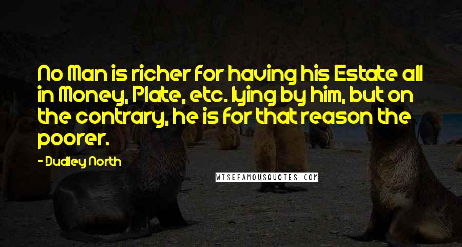 Dudley North Quotes: No Man is richer for having his Estate all in Money, Plate, etc. lying by him, but on the contrary, he is for that reason the poorer.