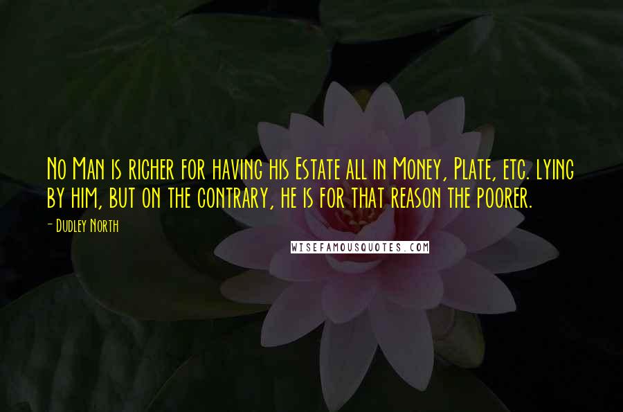 Dudley North Quotes: No Man is richer for having his Estate all in Money, Plate, etc. lying by him, but on the contrary, he is for that reason the poorer.