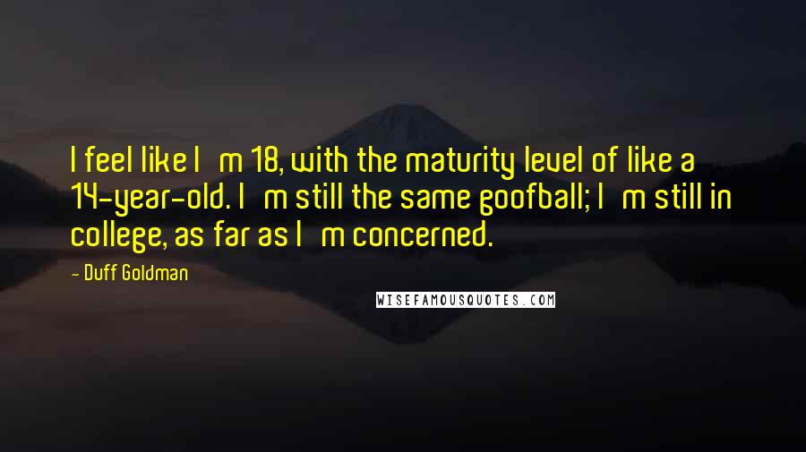 Duff Goldman Quotes: I feel like I'm 18, with the maturity level of like a 14-year-old. I'm still the same goofball; I'm still in college, as far as I'm concerned.
