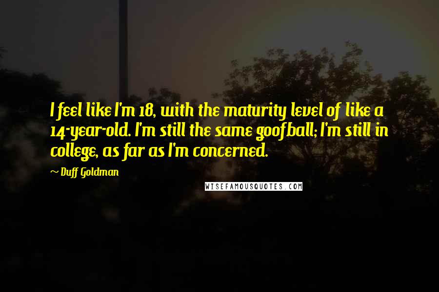 Duff Goldman Quotes: I feel like I'm 18, with the maturity level of like a 14-year-old. I'm still the same goofball; I'm still in college, as far as I'm concerned.