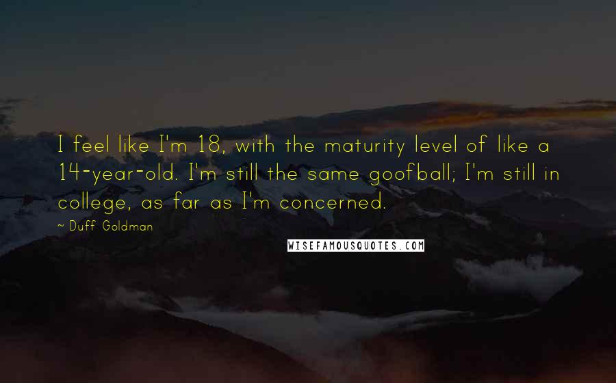 Duff Goldman Quotes: I feel like I'm 18, with the maturity level of like a 14-year-old. I'm still the same goofball; I'm still in college, as far as I'm concerned.