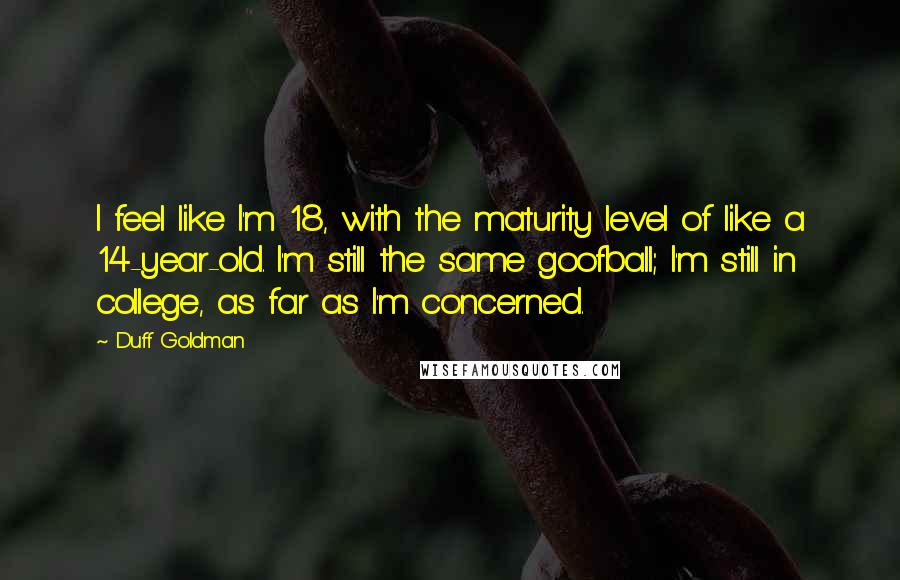 Duff Goldman Quotes: I feel like I'm 18, with the maturity level of like a 14-year-old. I'm still the same goofball; I'm still in college, as far as I'm concerned.