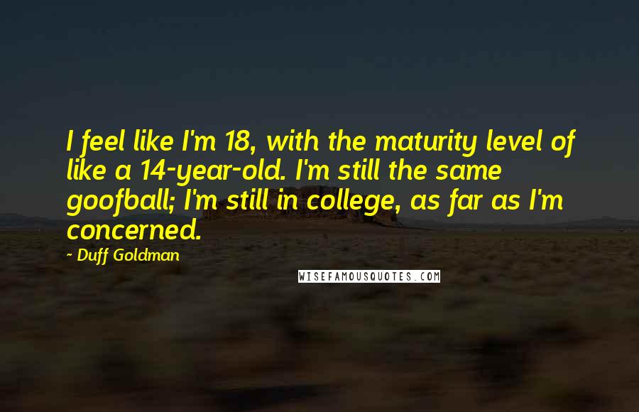 Duff Goldman Quotes: I feel like I'm 18, with the maturity level of like a 14-year-old. I'm still the same goofball; I'm still in college, as far as I'm concerned.