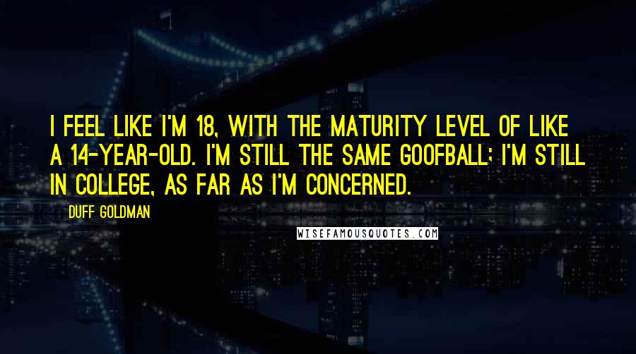 Duff Goldman Quotes: I feel like I'm 18, with the maturity level of like a 14-year-old. I'm still the same goofball; I'm still in college, as far as I'm concerned.