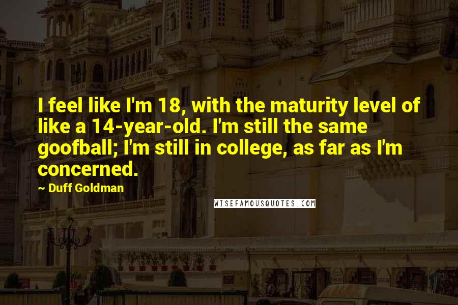 Duff Goldman Quotes: I feel like I'm 18, with the maturity level of like a 14-year-old. I'm still the same goofball; I'm still in college, as far as I'm concerned.