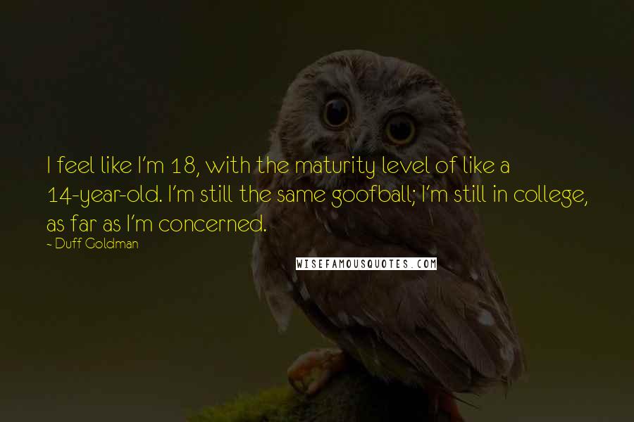 Duff Goldman Quotes: I feel like I'm 18, with the maturity level of like a 14-year-old. I'm still the same goofball; I'm still in college, as far as I'm concerned.