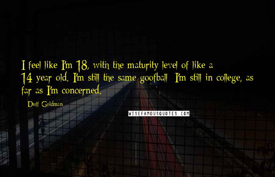 Duff Goldman Quotes: I feel like I'm 18, with the maturity level of like a 14-year-old. I'm still the same goofball; I'm still in college, as far as I'm concerned.