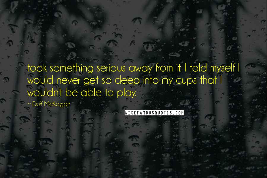 Duff McKagan Quotes: took something serious away from it. I told myself I would never get so deep into my cups that I wouldn't be able to play.