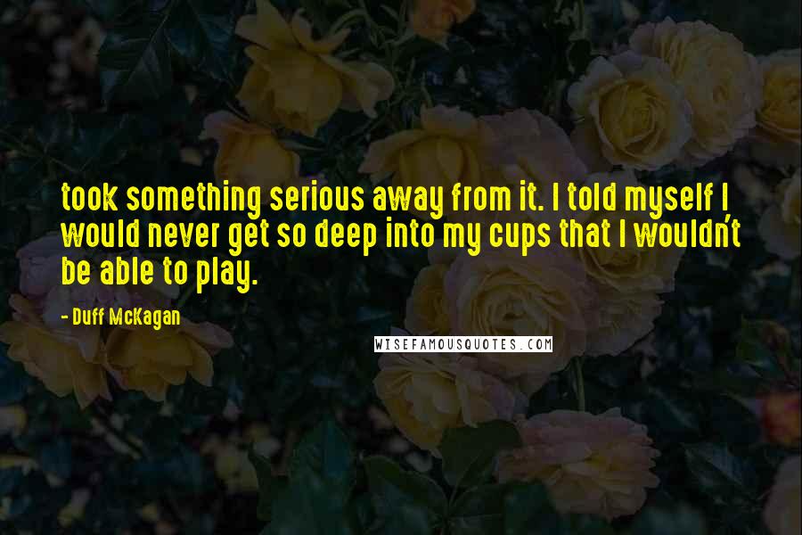 Duff McKagan Quotes: took something serious away from it. I told myself I would never get so deep into my cups that I wouldn't be able to play.