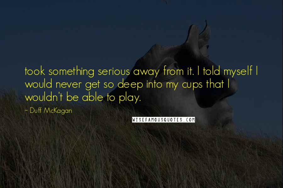 Duff McKagan Quotes: took something serious away from it. I told myself I would never get so deep into my cups that I wouldn't be able to play.