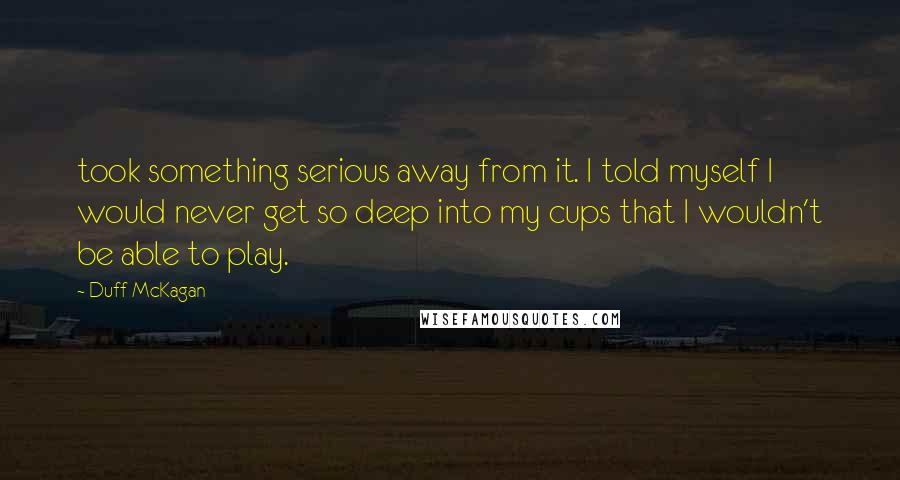 Duff McKagan Quotes: took something serious away from it. I told myself I would never get so deep into my cups that I wouldn't be able to play.