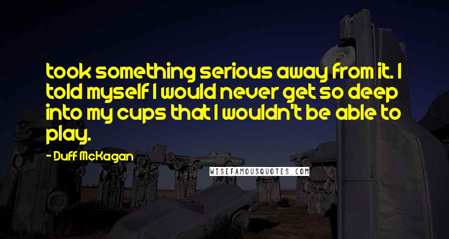 Duff McKagan Quotes: took something serious away from it. I told myself I would never get so deep into my cups that I wouldn't be able to play.