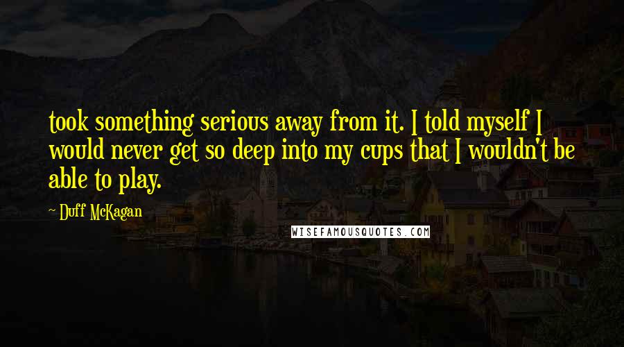 Duff McKagan Quotes: took something serious away from it. I told myself I would never get so deep into my cups that I wouldn't be able to play.