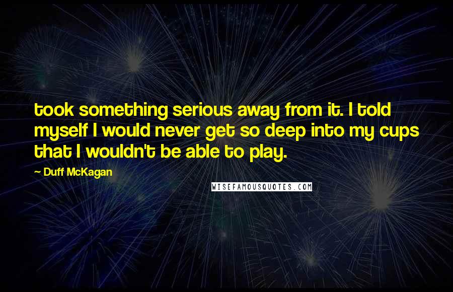 Duff McKagan Quotes: took something serious away from it. I told myself I would never get so deep into my cups that I wouldn't be able to play.