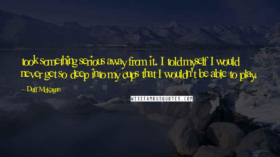 Duff McKagan Quotes: took something serious away from it. I told myself I would never get so deep into my cups that I wouldn't be able to play.