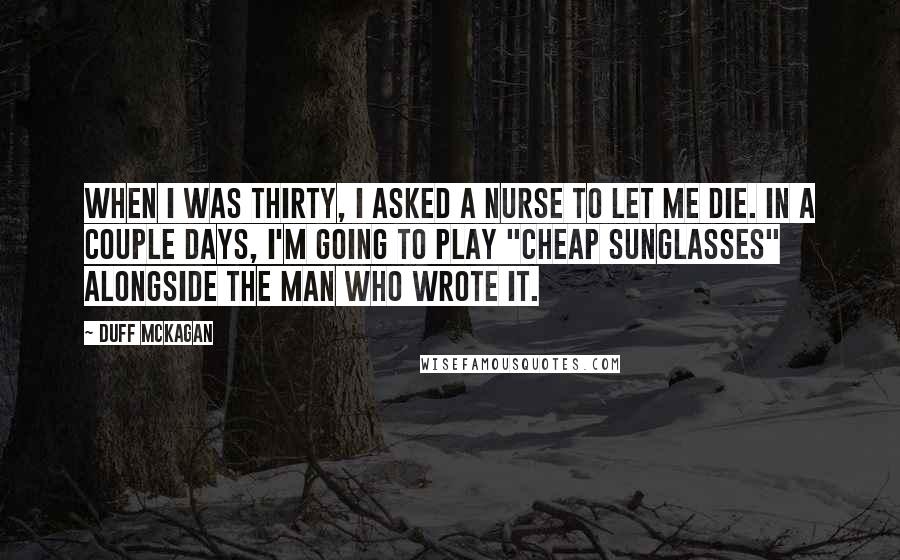 Duff McKagan Quotes: When I was thirty, I asked a nurse to let me die. In a couple days, I'm going to play "Cheap Sunglasses" alongside the man who wrote it.
