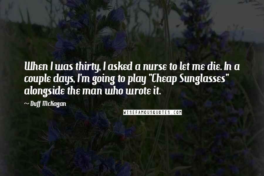 Duff McKagan Quotes: When I was thirty, I asked a nurse to let me die. In a couple days, I'm going to play "Cheap Sunglasses" alongside the man who wrote it.