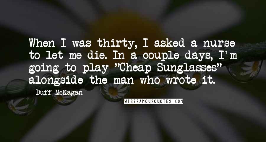 Duff McKagan Quotes: When I was thirty, I asked a nurse to let me die. In a couple days, I'm going to play "Cheap Sunglasses" alongside the man who wrote it.