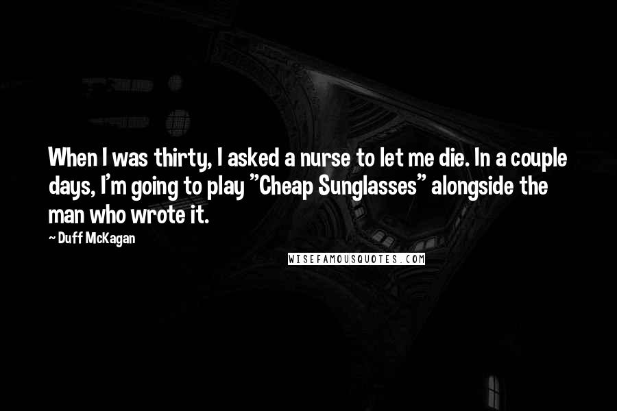 Duff McKagan Quotes: When I was thirty, I asked a nurse to let me die. In a couple days, I'm going to play "Cheap Sunglasses" alongside the man who wrote it.