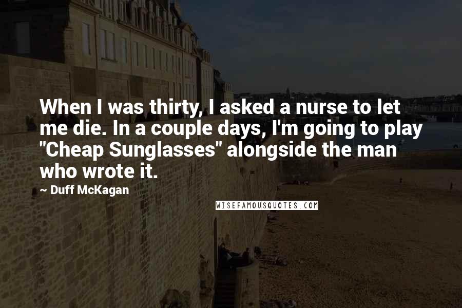 Duff McKagan Quotes: When I was thirty, I asked a nurse to let me die. In a couple days, I'm going to play "Cheap Sunglasses" alongside the man who wrote it.