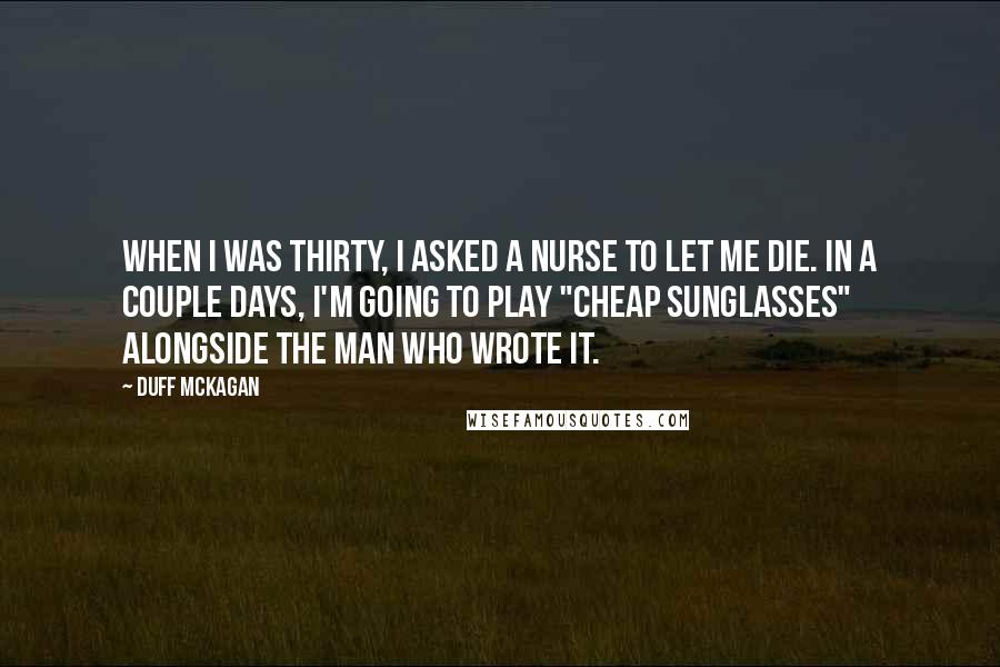 Duff McKagan Quotes: When I was thirty, I asked a nurse to let me die. In a couple days, I'm going to play "Cheap Sunglasses" alongside the man who wrote it.