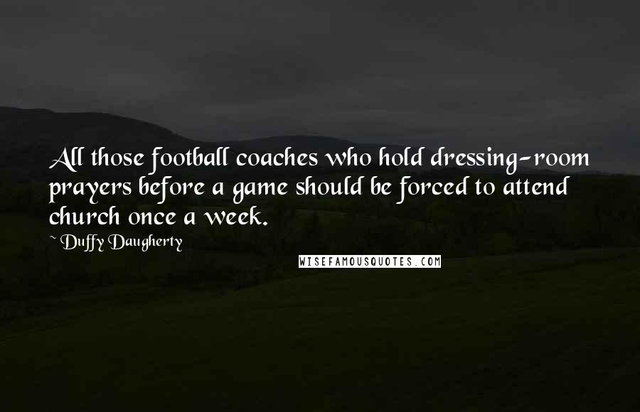 Duffy Daugherty Quotes: All those football coaches who hold dressing-room prayers before a game should be forced to attend church once a week.
