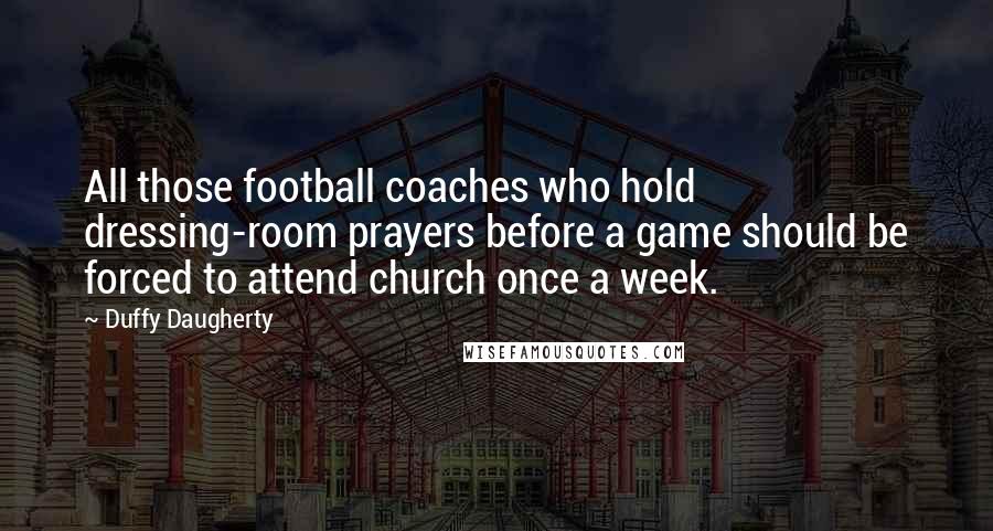 Duffy Daugherty Quotes: All those football coaches who hold dressing-room prayers before a game should be forced to attend church once a week.