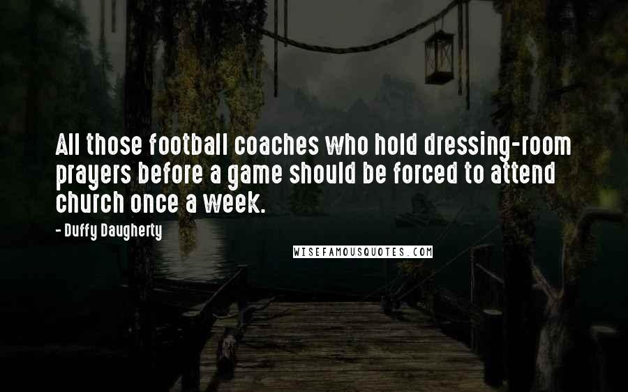 Duffy Daugherty Quotes: All those football coaches who hold dressing-room prayers before a game should be forced to attend church once a week.