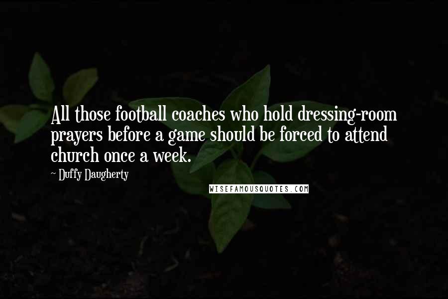 Duffy Daugherty Quotes: All those football coaches who hold dressing-room prayers before a game should be forced to attend church once a week.