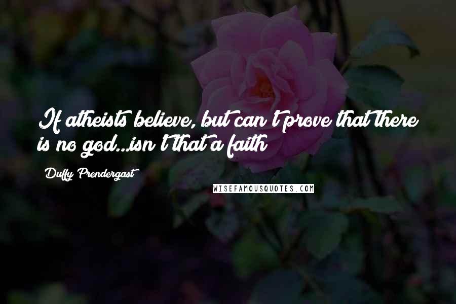Duffy Prendergast Quotes: If atheists believe, but can't prove that there is no god...isn't that a faith?