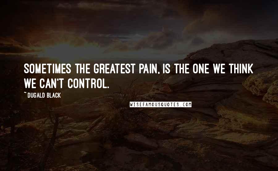 Dugald Black Quotes: Sometimes the greatest pain, is the one we think we can't control.