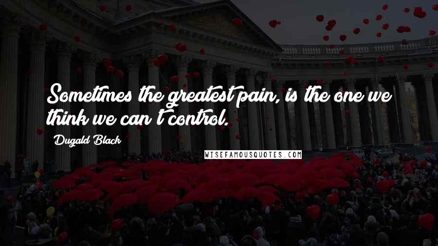 Dugald Black Quotes: Sometimes the greatest pain, is the one we think we can't control.