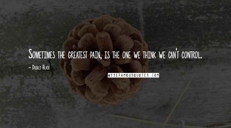 Dugald Black Quotes: Sometimes the greatest pain, is the one we think we can't control.