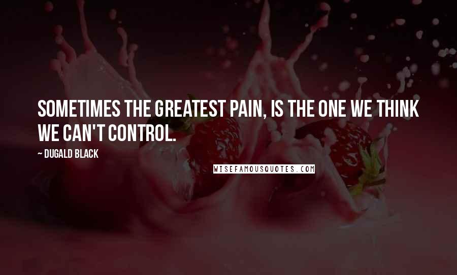 Dugald Black Quotes: Sometimes the greatest pain, is the one we think we can't control.