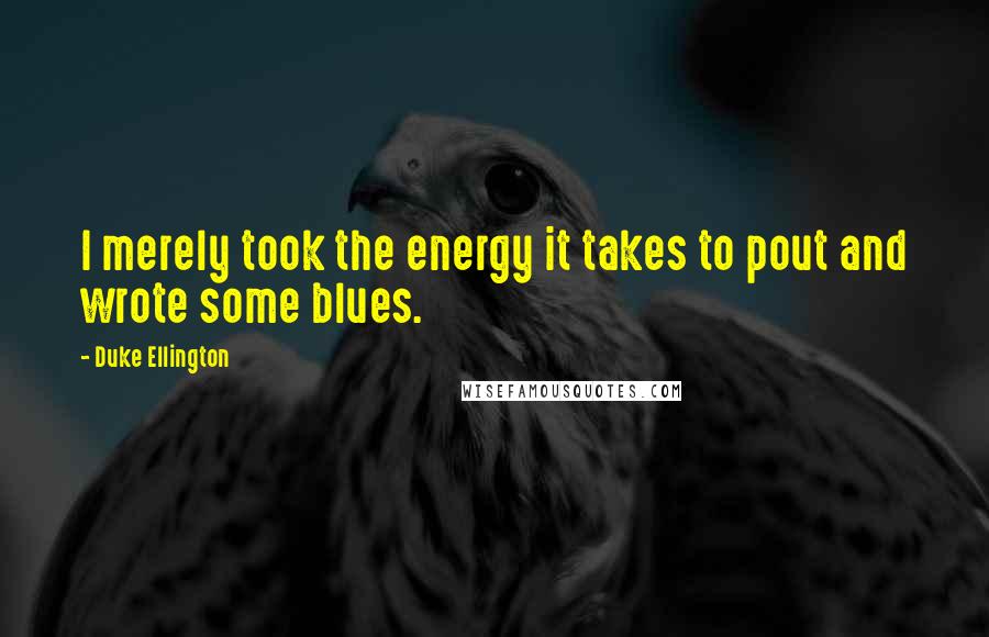 Duke Ellington Quotes: I merely took the energy it takes to pout and wrote some blues.