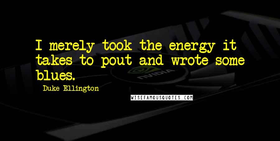 Duke Ellington Quotes: I merely took the energy it takes to pout and wrote some blues.